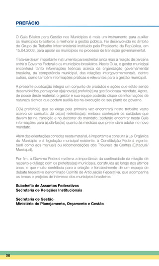 PREFÁCIO
O Guia Básico para Gestão nos Municípios é mais um instrumento para auxiliar
os municípios brasileiros a melhorar a gestão pública. Foi desenvolvido no âmbito
do Grupo de Trabalho Interministerial instituído pelo Presidente da República, em
15.04.2008, para apoiar os municípios no processo de transição governamental.
Trata-se de um importante instrumento para estreitar ainda mais a relação de parceria
entre o Governo Federal e os municípios brasileiros. Neste Guia, o gestor municipal
encontrará tanto informações teóricas acerca da organização governamental
brasileira, da competência municipal, das relações intergovernamentais, dentre
outras, como também informações práticas e relevantes para a gestão municipal.
A presente publicação integra um conjunto de produtos e ações que estão sendo
desenvolvidos, para apoiar o(a) novo(a) prefeito(a) na gestão do seu mandato. Agora,
de posse deste material, o gestor e sua equipe poderão dispor de informações de
natureza técnica que podem auxiliá-los na execução de seu plano de governo.
O(A) prefeito(a) que se elege pela primeira vez encontrará neste trabalho vasto
acervo de consulta. Já os(as) reeleitos(as), embora conheçam os cuidados que
devem ter na transição e no decorrer do mandato, poderão encontrar neste Guia
informações para ajudá-los(as) quanto às medidas que pretendam adotar no novo
mandato.
Além das orientações contidas neste material, é importante a consulta à Lei Orgânica
do Município e à legislação municipal existente, à Constituição Federal vigente,
bem como aos manuais ou recomendações dos Tribunais de Contas (Estadual/
Municipal).
Por fim, o Governo Federal reafirma a importância da continuidade da relação de
respeito e diálogo com os prefeitos(as) municipais, construída ao longo dos últimos
anos, e que muito contribuiu para a criação e fortalecimento de um espaço de
debate federativo denominado Comitê de Articulação Federativa, que acompanha
os temas e projetos de interesse dos municípios brasileiros.
Subchefia de Assuntos Federativos
Secretaria de Relações Institucionais
Secretaria de Gestão
Ministério do Planejamento, Orçamento e Gestão
06
 