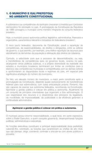 1. O MUNICÍPIO E O(A) PREFEITO(A)
	 NO AMBIENTE CONSTITUCIONAL
A autonomia e as competências do município cresceram à medida que o processo
democrático foi retomado no país. A promulgação da Constituição da República
de 1988 consagrou o município como membro integrante do conjunto federativo
brasileiro.
Hoje, o município possui autonomia política, legislativa, administrativa, financeira e
organizativa, característica relevante e inovadora do federalismo brasileiro1
.
O novo pacto federativo, decorrente da Constituição, prevê a repartição de
competências, de responsabilidades, de direitos e obrigações, entre as esferas
de governo, o que permitiu, por exemplo, uma melhor repartição de recursos para
atendimento às demandas da população e efetivação dos direitos da cidadania.
Contudo, a velocidade com que o processo de descentralização, ou seja,
a transferência de competências para os governos locais, ocorreu no país,
alcançando várias políticas públicas, e a própria diversidade da realidade dos
estados e municípios brasileiros terminaram por limitar as condições para o
exercício das competências municipais e compartilhadas com as demais esferas
e aprofundaram as disparidades locais e regionais do país, em especial pela
significativa ampliação do número de municípios.
De fato, um elevado número de municípios, a maior parte constituída após a
promulgação da Constituição, depende quase exclusivamente de transferências
federais para sua sobrevivência, com baixa arrecadação própria. Portanto, não
são capazes de exercer sua autonomia federativa, reconhecida na Constituição.
Aprimorar a gestão pública é colocar em prática a autonomia. Atualmente há
um conjunto de princípios orientadores que organizam a boa administração. O
uso responsável dos recursos e a observância dos princípios da legalidade,
da moralidade, da impessoalidade, da publicidade e da eficiência garantem a
continuidade administrativa.
Aprimorar a gestão pública é colocar em prática a autonomia.
O município possui enorme responsabilidade, a qual recai, em parte expressiva,
sobre o Poder Executivo, a quem compete governá-lo, desempenhando funções
políticas, administrativas e executivas.
As funções executivas constituem a principal responsabilidade do(a) prefeito(a),
cabendo-lhe, sobretudo, as funções que caracterizam as chefias de alto nível,
que são planejar, dirigir, coordenar, controlar e articular-se com atores públicos e
privados.
07
1
Ver art. 1º da Constituição Federal.
 