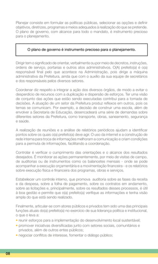 Planejar consiste em formular as políticas públicas, selecionar as opções e definir
objetivos, diretrizes, programas e meios adequados à realização do que se pretende.
O plano de governo, com alcance para todo o mandato, é instrumento precioso
para o planejamento.
O plano de governo é instrumento precioso para o planejamento.
Dirigir tem o significado de orientar, verbalmente ou por meio de decretos, instruções,
ordens de serviço, portarias e outros atos administrativos. O(A) prefeito(a) é o(a)
responsável final pelo que acontece na Administração, pois dirige a máquina
administrativa da Prefeitura, ainda que com o auxílio da sua equipe de secretários
e dos responsáveis pelos diversos setores.
Coordenar diz respeito a integrar a ação dos diversos órgãos, de modo a evitar o
desperdício de recursos com a duplicação e dispersão de esforços. Ter uma visão
de conjunto das ações que estão sendo executadas contribui para a tomada de
decisões. A atuação de um setor da Prefeitura produz reflexos em outros, pois os
temas se comunicam. Por exemplo, a decisão de construir uma escola, além de
envolver a Secretaria de Educação, desencadeará uma série de demandas sobre
diferentes setores da Prefeitura, como transporte, obras, saneamento, segurança
e saúde.
A realização de reuniões e a análise de relatórios periódicos ajudam a identificar
pontos sobre os quais o(a) prefeito(a) deve agir. O uso da internet e a construção de
rede interna para troca de informações melhoram a comunicação e criam condições
para a permuta de informações, facilitando a coordenação.
Controlar é verificar o cumprimento das orientações e o alcance dos resultados
desejados. É monitorar as ações permanentemente, por meio de visitas de campo,
de auditorias ou de instrumentos como os balancetes mensais - onde se pode
acompanhar a execução orçamentária e a movimentação financeira - e os relatórios
sobre execução física e financeira dos programas, obras e serviços.
Estabelecer um controle interno, que promova auditoria sobre as fases da receita
e da despesa, sobre a folha de pagamento, sobre os contratos em andamento,
sobre as licitações e, principalmente, sobre os resultados desses processos, é útil
à boa gestão e permite que o(a) prefeito(a) verifique as informações e tenha visão
ampla do que está sendo realizado.
Finalmente, articular-se com atores públicos e privados tem sido uma das principais
funções atuais do(a) prefeito(a) no exercício de sua liderança política e institucional,
o que o leva a:
• reunir esforços para a implementação do desenvolvimento local sustentável;
• promover iniciativas diversificadas junto com setores sociais, comunitários e
	 privados, além de outros entes públicos;
• negociar conflitos de interesse, fomentar o diálogo público;
08
 