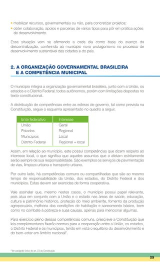 • mobilizar recursos, governamentais ou não, para concretizar projetos;
• obter colaboração, apoios e parcerias de vários tipos para pôr em prática ações
	 de desenvolvimento.
Essa situação vem se afirmando a cada dia como base do avanço da
descentralização, conferindo ao município novo protagonismo no processo de
desenvolvimento sustentável das cidades e do país.
2. A ORGANIZAÇÃO GOVERNAMENTAL BRASILEIRA
	 E A COMPETÊNCIA MUNICIPAL
O município integra a organização governamental brasileira, junto com a União, os
estados e o Distrito Federal, todos autônomos, porém com limitações dispostas no
texto constitucional.
A distribuição de competências entre as esferas de governo, tal como prevista na
Constituição, segue o esquema apresentado no quadro a seguir.
	 Ente federativo	 Interesse
	 União	 Geral
	 Estados	 Regional
	 Municípios	 Local
	 Distrito Federal	 Regional + local
Assim, em relação ao município, este possui competências que dizem respeito ao
interesse local, o que significa que aqueles assuntos que o afetam estritamente
serão sempre de sua responsabilidade. São exemplos os serviços de pavimentação
de vias, limpeza urbana e transporte urbano.
Por outro lado, há competências comuns ou compartilhadas que são ao mesmo
tempo de responsabilidade da União, dos estados, do Distrito Federal e dos
municípios. Estas devem ser exercidas de forma cooperativa.
Vale assinalar que, mesmo nestes casos, o município possui papel relevante,
pois atua em conjunto com a União e o estado nas áreas de saúde, educação,
cultura e patrimônio histórico, proteção do meio ambiente, fomento da produção
agropecuária, melhoria das condições de habitação e saneamento básico, bem
como no combate à pobreza e suas causas, apenas para mencionar algumas.
Para exercício pleno dessas competências comuns, prescreve a Constituição que
leis complementares fixarão normas para a cooperação entre a União, os estados,
o Distrito Federal e os municípios, tendo em vista o equilíbrio do desenvolvimento e
do bem-estar em âmbito nacional2
.
09
2
Ver parágrafo único do art. 23 da Constituição.
 