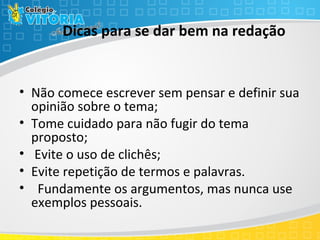 Dicas para se dar bem na redação
• Não comece escrever sem pensar e definir sua
opinião sobre o tema;
• Tome cuidado para não fugir do tema
proposto;
• Evite o uso de clichês;
• Evite repetição de termos e palavras.
• Fundamente os argumentos, mas nunca use
exemplos pessoais.
 