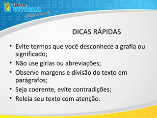 DICAS RÁPIDAS
• Evite termos que você desconhece a grafia ou
significado;
• Não use gírias ou abreviações;
• Observe margens e divisão do texto em
parágrafos;
• Seja coerente, evite contradições;
• Releia seu texto com atenção.
 