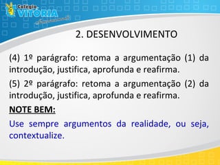 2. DESENVOLVIMENTO
(4) 1º parágrafo: retoma a argumentação (1) da
introdução, justifica, aprofunda e reafirma.
(5) 2º parágrafo: retoma a argumentação (2) da
introdução, justifica, aprofunda e reafirma.
NOTE BEM:
Use sempre argumentos da realidade, ou seja,
contextualize.
 