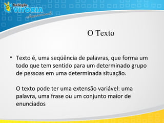 O Texto
• Texto é, uma seqüência de palavras, que forma um
todo que tem sentido para um determinado grupo
de pessoas em uma determinada situação.
O texto pode ter uma extensão variável: uma
palavra, uma frase ou um conjunto maior de
enunciados
 