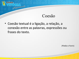 Coesão
• Coesão textual é a ligação, a relação, a
conexão entre as palavras, expressões ou
frases do texto.
(Platão e Fiorin)
 