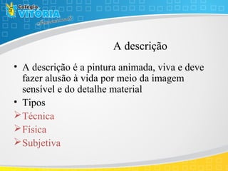 A descrição
• A descrição é a pintura animada, viva e deve
fazer alusão à vida por meio da imagem
sensível e do detalhe material
• Tipos
Técnica
Física
Subjetiva
 