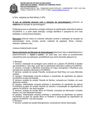 SECRETARIA DE ESTADO DA EDUCAÇÃO
DIRETORIA DE ENSINO – REGIÃO DE CAMPINAS OESTE
NÚCLEO PEDAGÓGICO
RUA CÂNDIDO MOTA, 186 – FUNDAÇÃO CASA POPULAR – CAMPINAS/SP – CEP 13.031-385
FONES: (19)37722776 / 2777 / 2778 – E-MAIL: decoenpe@see.sp.gov.br

h) War, adaptada por Bob Marley (1.976)
O que se pretende alcançar com a situação de aprendizagem? (Informar os
objetivos da situação de aprendizagem).
Pretende-se que os estudantes consigam distinguir as significações atribuídas à palavra
FILOSOFIA, e, a partir desta distinção, consiga identificar e apropriar-se com mais
facilidade o conhecimento filosófico.
Recursos (Informar todos os materiais utilizados durante a realização da situação de
aprendizagem: livros, revistas, jornais, materiais de papelaria, filmes, músicas,
websites, softwares, etc).
músicas (material áudio visual)
Desenvolvimento da Situação de Aprendizagem Descrever clara e detalhadamente o
desenvolvimento, o “passo a passo”, de cada aula, com todos os procedimentos
necessários para sua aplicação, possibilitando que outros docentes apliquem-na.
1º Bimestre:
1ª semana: realização de sondagem para verificar se a palavra FILOSOFIA é familiar
aos estudantes e, caso seja, quais são os significados atribuídos à palavra FILOSOFIA.
2ª semana: Consulta a diferentes dicionários de língua portuguesa e filosóficos para
extração dos verbetes referentes a FILOSOFIA.
3ª semana: audição da canção Filosofia, composta por Noel Rosa, em suas diferentes
versões.
4ª semana: interpretação conjunta professor e estudantes do significado da palavra
FILOSOFIA na letra da Filosofia.
5ª semana: audição da canção Filosofia do Samba, composta por Candeia, em suas
diferentes versões.
6ª semana: interpretação conjunta professor e estudantes do significado da palavra
FILOSOFIA na letra da canção Filosofia do Samba e comparação de significados da
palavra FILOSOFIA nas duas canções.
7ª semana: audição da canção Mora na Filosofia, composta por Monsueto e Arnaldo
Passos, em suas diferentes versões.
8ª semana: interpretação conjunta professor e estudantes do significado da palavra
FILOSOFIA na letra da canção Mora na Filosofia e comparação de significados da
palavra FILOSOFIA nas três canções
2º Bimestre
1ª semana: audição da canção Reengenharia, composta por Itamar Assumpção.

 