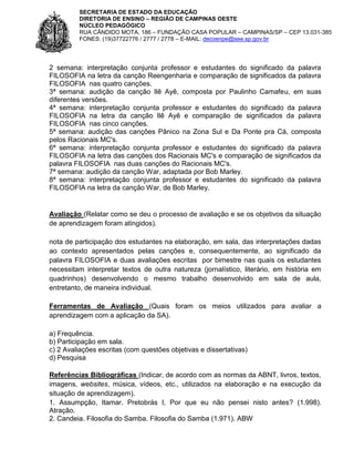 SECRETARIA DE ESTADO DA EDUCAÇÃO
DIRETORIA DE ENSINO – REGIÃO DE CAMPINAS OESTE
NÚCLEO PEDAGÓGICO
RUA CÂNDIDO MOTA, 186 – FUNDAÇÃO CASA POPULAR – CAMPINAS/SP – CEP 13.031-385
FONES: (19)37722776 / 2777 / 2778 – E-MAIL: decoenpe@see.sp.gov.br

2 semana: interpretação conjunta professor e estudantes do significado da palavra
FILOSOFIA na letra da canção Reengenharia e comparação de significados da palavra
FILOSOFIA nas quatro canções.
3ª semana: audição da canção Ilê Ayê, composta por Paulinho Camafeu, em suas
diferentes versões.
4ª semana: interpretação conjunta professor e estudantes do significado da palavra
FILOSOFIA na letra da canção Ilê Ayê e comparação de significados da palavra
FILOSOFIA nas cinco canções.
5ª semana: audição das canções Pânico na Zona Sul e Da Ponte pra Cá, composta
pelos Racionais MC's.
6ª semana: interpretação conjunta professor e estudantes do significado da palavra
FILOSOFIA na letra das canções dos Racionais MC's e comparação de significados da
palavra FILOSOFIA nas duas canções do Racionais MC's.
7ª semana: audição da canção War, adaptada por Bob Marley.
8ª semana: interpretação conjunta professor e estudantes do significado da palavra
FILOSOFIA na letra da canção War, de Bob Marley.

Avaliação (Relatar como se deu o processo de avaliação e se os objetivos da situação
de aprendizagem foram atingidos).
nota de participação dos estudantes na elaboração, em sala, das interpretações dadas
ao contexto apresentados pelas canções e, consequentemente, ao significado da
palavra FILOSOFIA e duas avaliações escritas por bimestre nas quais os estudantes
necessitam interpretar textos de outra natureza (jornalístico, literário, em história em
quadrinhos) desenvolvendo o mesmo trabalho desenvolvido em sala de aula,
entretanto, de maneira individual.
Ferramentas de Avaliação (Quais foram os meios utilizados para avaliar a
aprendizagem com a aplicação da SA).
a) Frequência.
b) Participação em sala.
c) 2 Avaliações escritas (com questões objetivas e dissertativas)
d) Pesquisa
Referências Bibliográficas (Indicar, de acordo com as normas da ABNT, livros, textos,
imagens, websites, música, vídeos, etc., utilizados na elaboração e na execução da
situação de aprendizagem).
1. Assumpção, Itamar. Pretobrás I, Por que eu não pensei nisto antes? (1.998).
Atração.
2. Candeia. Filosofia do Samba. Filosofia do Samba (1.971). ABW

 