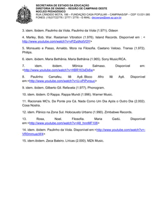 SECRETARIA DE ESTADO DA EDUCAÇÃO
DIRETORIA DE ENSINO – REGIÃO DE CAMPINAS OESTE
NÚCLEO PEDAGÓGICO
RUA CÂNDIDO MOTA, 186 – FUNDAÇÃO CASA POPULAR – CAMPINAS/SP – CEP 13.031-385
FONES: (19)37722776 / 2777 / 2778 – E-MAIL: decoenpe@see.sp.gov.br

3. idem. Ibidem. Paulinho da Viola. Paulinho da Viola (1.971). Odeon
4. Marley, Bob. War. Rastaman Vibration (1.976). Island Records. Disponível em : <
http://www.youtube.com/watch?v=vPZydAotVOY>
5. Monsueto e Passo, Arnaldo. Mora na Filosofia. Caetano Veloso. Transa (1.972).
Philips.
6. idem. ibidem. Maria Bethânia. Maria Bethânia (1.965). Sony Music/RCA.
7.
idem.
ibidem.
Mônica
Salmaso.
<http://www.youtube.com/watch?v=HBR163xEk6w>
8.
Paulinho
Camafeu.
Ilê
Ayê. Bloco
Afro
em:<http://www.youtube.com/watch?v=U-vPiPvnsuc>

Disponível

Ilê

Ayê.

em:

Disponível

9. idem. ibidem. Gilberto Gil. Refavela (1.977). Phonogram.
10. idem. ibidem. O Rappa. Rappa Mundi (1.996). Warner Music.
11. Racionais MC's. Da Ponte pra Cá. Nada Como Um Dia Após o Outro Dia (2.002).
Cosa Nostra.
12. idem. Pânico na Zona Sul. Holocausto Urbano (1.990). Zimbabwe Records.
13.
Rosa,
Noel.
Filosofia.
Maria
em:<http://www.youtube.com/watch?v=A8_hnnMF108>

Gadú.

Disponível

14. idem. ibidem. Paulinho da Viola. Disponível em:<http://www.youtube.com/watch?v=VR0mmuacW4>
15. idem.ibidem. Zeca Baleiro. Líricas (2.000). MZA Music.

 
