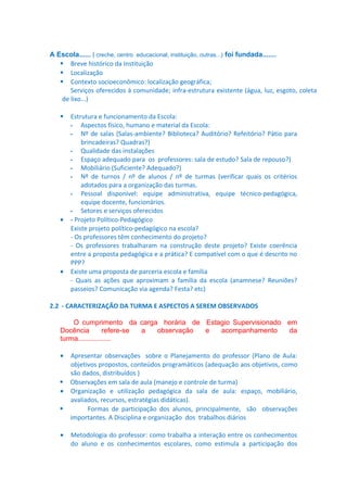 A Escola...... ( creche, centro educacional, instituição, outras...) foi fundada.......
 Breve histórico da Instituição
 Localização
 Contexto socioeconômico: localização geográfica;
Serviços oferecidos à comunidade; infra-estrutura existente (água, luz, esgoto, coleta
de lixo...)
Estrutura e funcionamento da Escola:
- Aspectos físico, humano e material da Escola:
- Nº de salas (Salas-ambiente? Biblioteca? Auditório? Refeitório? Pátio para
brincadeiras? Quadras?)
- Qualidade das instalações
- Espaço adequado para os professores: sala de estudo? Sala de repouso?)
- Mobiliário (Suficiente? Adequado?)
- Nº de turnos / nº de alunos / nº de turmas (verificar quais os critérios
adotados para a organização das turmas.
- Pessoal disponível: equipe administrativa, equipe técnico-pedagógica,
equipe docente, funcionários.
- Setores e serviços oferecidos
• - Projeto Político-Pedagógico
Existe projeto político-pedagógico na escola?
- Os professores têm conhecimento do projeto?
- Os professores trabalharam na construção deste projeto? Existe coerência
entre a proposta pedagógica e a prática? E compatível com o que é descrito no
PPP?
• Existe uma proposta de parceria escola e família
- Quais as ações que aproximam a família da escola (anamnese? Reuniões?
passeios? Comunicação via agenda? Festa? etc)


2.2 - CARACTERIZAÇÃO DA TURMA E ASPECTOS A SEREM OBSERVADOS
O cumprimento da carga horária de Estagio Supervisionado em
Docência
refere-se
a
observação
e
acompanhamento
da
turma.................
•

Apresentar observações sobre o Planejamento do professor (Plano de Aula:
objetivos propostos, conteúdos programáticos (adequação aos objetivos, como
são dados, distribuídos )
 Observações em sala de aula (manejo e controle de turma)
• Organização e utilização pedagógica da sala de aula: espaço, mobiliário,
avaliados, recursos, estratégias didáticas).

Formas de participação dos alunos, principalmente, são observações
importantes. A Disciplina e organização dos trabalhos diários
•

Metodologia do professor: como trabalha a interação entre os conhecimentos
do aluno e os conhecimentos escolares, como estimula a participação dos

 