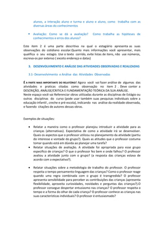 alunos, a interação aluno e turma e aluno e aluno, como trabalha com as
diversas áreas do conhecimentos


Avaliação: Como se dá a avaliação?
conhecimentos e erros dos alunos?

Como trabalha as hipóteses de

Este item 2 é uma parte descritiva na qual o estagiário apresenta as suas
observações do cotidiano escolar.Quanto mais informações você apresentar, mais
qualifica o seu estagio. Use o texto corrido, evite listas de itens, não use números,
escreva-os por extenso ( exceto endereço e datas)
3. DESENVOLVIMENTO E ANÁLISE DAS ATIVIDADES OBSERVADAS E REALIZADAS
3.1- Desenvolvimento e Análise das Atividades Observadas
É A PARTE MAIS IMPORTANTE DO RELATÓRIO! Agora você vai fazer análise de algumas das
atividades e praticas citadas como observação no item 2 . Deve conter a
DESCRIÇÃO, ANÁLISE/CRITICA E FUNDAMENTAÇÃO TEÓRICA DA SUA ANÁLISE.
Neste espaço você vai Referenciar obras utilizadas durante as disciplinas de Estágio ou
outras disciplinas do curso (pode usar também suas pesquisas individuais sobre a
educação infantil , creche e pré-escola), indicando nas análise da realidade observada,
e fazendo citações de autores dessas obras.
Exemplos de situações:
•

•

•

Relatar a maneira como o professor planejou introduzir a atividade para as
crianças (alternativas). Expectativa de como a atividade irá se desenvolver.
Quais os aspectos que o professor utilizou no planejamento da atividade (partiu
do interesse e vontade do grupo?). Quais as atitudes que o professor costuma
tomar quando está em dúvida ao planejar uma tarefa?
Relatar situações de avaliação. A atividade foi apropriada para esse grupo
especifico de crianças? O que o professor fez bem e onde falhou? O professor
avaliou a atividade junto com o grupo? (a resposta das crianças estava de
acordo com a expectativa?).
Relatar situações sobre a metodologia de trabalho do professor. O professor
respeita o tempo pensamento-linguagem das crianças? Como o professor reage
quando uma regra combinada com o grupo é transgredida? O professor
apresenta sensibilidade para perceber as contribuições das crianças (apresenta
flexibilidade, aproveita curiosidades, novidades e perguntas das crianças?).O
professor consegue despertar entusiasmo nas crianças? O professor respeita o
tempo e a forma do olhar de cada criança? O professor conhece as crianças nas
suas características individuais? O professor é entusiasmado?

 