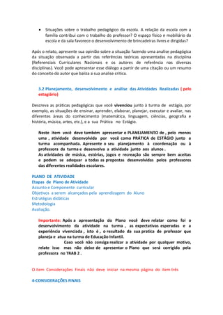 •

Situações sobre o trabalho pedagógico da escola. A relação da escola com a
família contribui com o trabalho do professor? O espaço físico e mobiliário da
escola e da sala favorece o desenvolvimento de brincadeiras livres e dirigidas?

Após o relato, apresente sua opinião sobre a situação fazendo uma analise pedagógica
da situação observada a partir das referências teóricas apresentadas na disciplina
(Referenciais Curriculares Nacionais e os autores de referência nas diversas
disciplinas). Você pode apresentar esse diálogo a partir de uma citação ou um resumo
do conceito do autor que baliza a sua analise critica.
3.2 Planejamento, desenvolvimento e análise das Atividades Realizadas ( pelo
estagiário)
Descreva as práticas pedagógicas que você vivenciou junto à turma de estágio, por
exemplo, as situações de ensinar, aprender, elaborar, planejar, executar e avaliar, nas
diferentes áreas do conhecimento (matemática, linguagem, ciências, geografia e
história, música, artes, etc.), e a sua Prática no Estágio.
Neste item você deve também apresentar o PLANEJAMENTO de , pelo menos
uma , atividade desenvolvida por você como PRÁTICA de ESTÁGIO junto a
turma acompanhada. Apresente o seu planejamento à coordenação ou à
professora da turma e desenvolva a atividade junto aos alunos .
As atividades de música, estórias, jogos e recreação são sempre bem aceitas
e podem se adequar a todas as propostas desenvolvidas pelos professores
das diferentes realidades escolares.
PLANO DE ATIVIDADE
Etapas de Plano de Atividade
Assunto e Componente curricular
Objetivos a serem alcançados pela aprendizagem do Aluno
Estratégias didáticas
Metodologia
Avaliação.
Importante: Após a apresentação do Plano você deve relatar como foi o
desenvolvimento da atividade na turma , as expectativas esperadas e a
experiência vivenciada , isto é , o resultado da sua pratica de professor que
planeja e atua na turma de Educação Infantil.
Caso você não consiga realizar a atividade por qualquer motivo,
relate isso mas não deixe de apresentar o Plano que será corrigido pela
professora no TRAB 2 .
O item Considerações Finais não deve iniciar na mesma página do item três
4-CONSIDERAÇÕES FINAIS

 