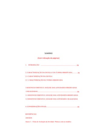 SUMÁRIO
(Com indicação de páginas)
1.

INTRODUÇÃO

.........................................................................................pg

2. CARACTERIZAÇÃO DA ESCOLA E DA TURMA OBSERVADA..............pg
2.1 CARACTERIZAÇÃO DA ESCOLA
2.2 CARACTERIZAÇÃO DA TURMA OBSERVADA

3 DESENVOLVIMENTO E ANÁLISE DAS ATIVIDADES OBSERVADAS
E REALIZADAS..................................................................................................pg
3.1 DESENVOLVIMENTO E ANÁLISE DAS ATIVIDADES OBSERVADAS
3.2 DESENVOLVIMENTO E ANÁLISE DAS ATIVIDADES REALIZADAS

4. CONSIDERAÇÕES FINAIS.............................................................................pg

REFERÊNCIAS
ANEXOS
Anexo 1 – Ficha de Avaliação da Atividade Prática ( está no modelo)

 