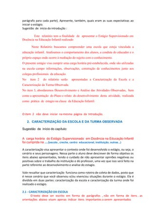 parágrafo para cada parte). Apresente, também, quais eram as suas expectativas ao
iniciar o estágio.
Sugestão de início da introdução :
Este relatório tem a finalidade de apresentar o Estágio Supervisionado em
Docência na Educação Infantil realizado
Neste Relatório buscamos compreender uma escola que esteja vinculada a
educação infantil. Analisamos o comportamento dos alunos, a conduta do educador e o
próprio espaço onde ocorre à mediação do sujeito com o conhecimento.
O presente estágio visa cumprir uma carga horária pré-estabelecida, onde são utilizadas
na escola–campo informações, observações, construção de conhecimentos junto aos
colegas profissionais da educação.
No

item 2

do relatório serão

apresentadas a Caracterização da Escola e a

Caracterização da Turma Observada.
No item 3, abordaremos Desenvolvimento e Análise das Atividades Observadas, bem
como a apresentação do Plano e relato do desenvolvimento desta atividade, realizada
como prática de estagio na classe da Educação Infantil.

O item 2 não deve iniciar na mesma página da Introdução.
2. CARACTERIZAÇÃO DA ESCOLA E DA TURMA OBSERVADA
Sugestão de início do capítulo:
A carga horária do Estágio Supervisionado em Docência na Educação Infantil
foi cumprida na ....(escola , creche, centro educacional, instituição, outras...)
A caracterização visa apresentar o contexto onde foi desenvolvido o estágio, ou seja, o
cenário e seus personagens. Nessa parte o aluno deve descrever de forma objetiva os
itens abaixo apresentados, tendo o cuidado de não apresentar opiniões negativas ou
positivas sobre o trabalho da instituição e do professor, uma vez que isso será feito na
parte referente ao desenvolvimento e analise do estagio.
Vale ressaltar que caracterização funciona como roteiro de coleta de dados, posto que
é nesse cenário que você observou e/ou vivenciou situações durante o estágio. Ela é
dividida em duas partes: caracterização da escola e caracterização da turma onde foi
realizado o estágio.
2.1 - CARACTERIZAÇÃO DA ESCOLA
O texto deve ser escrito em forma de parágrafos , não em forma de itens . as
orientações abaixo visam apenas indicar itens importantes a serem apresentados

 