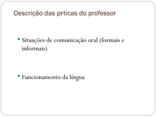 Descrição das práticas do professor Situações de comunicação oral (formais e informais) Funcionamento da língua 