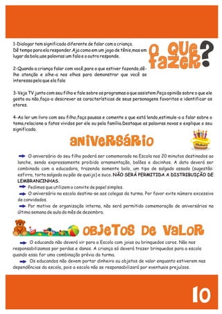 10
1-Dialogar tem significado diferente de falar com a criança.
Dê tempo para ela responder.Aja como em um jogo de tênis,mas em
lugar da bola,use palavras:um fala e o outro responde.
2-Quando a criança falar com você,pare o que estiver fazendo,dê-
lhe atenção e olhe-a nos olhos para demonstrar que você se
interessa pelo que ela fala
3-Veja TV junto com seu filho e fale sobre os programas a que assistem.Peça opinião sobre o que ele
gosta ou não,faça-o descrever as características de seus personagens favoritos e identificar os
atores.
4-Ao ler um livro com seu filho,faça pausas e comente o que está lendo,estimule-o a falar sobre o
tema,relacione a fatos vividos por ele ou pela família.Destaque as palavras novas e explique o seu
significado.
?
ANIVERSÁRIO
O aniversário do seu filho poderá ser comemorado na Escola nos 20 minutos destinados ao
lanche, sendo expressamente proibido ornamentação, balões e docinhos. A data deverá ser
combinada com a educadora, trazendo somente bolo, um tipo de salgado assado (sugestão:
esfirra, torta salgada ou pão de queijo) e suco. NÃO SERÁ PERMITIDA A DISTRIBUIÇÃO DE
LEMBRANCINHAS.
Pedimos que utilizem o convite de papel simples.
O aniversário na escola destina-se aos colegas da turma. Por favor evite número excessivo
de convidados.
Por motivo de organização interna, não será permitido comemoração de aniversários na
última semana de aula do mês de dezembro.
OBJETOS DE VALOR
O educando não deverá vir para a Escola com joias ou brinquedos caros. Não nos
responsabilizamos por perdas e danos. A criança só deverá trazer brinquedos para a escola
quando essa for uma combinação prévia da turma.
Os educandos não devem portar dinheiro ou objetos de valor enquanto estiverem nas
dependências da escola, pois a escola não se responsabilizará por eventuais prejuízos.
 
