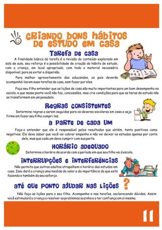 11
Criando bons hábitos
de estudo em casa
A finalidade básica da tarefa é a revisão do conteúdo explorado em
sala de aula, seu reforço é a possibilidade de criação do hábito de estudo,
com a criança, em local apropriado, com todo o material necessário
disponível, para se evitar a dispersão.
Tarefa de casa
Faça seu filho entender que as lições de casa são muito importantes para um bom desempenho na
escola, e que nesse ponto você não faz, concessões, mas crie condições para que as horas de estudo não
se transformem em um pesadelo.
Para melhor aproveitamento dos educandos, os pais deverão
acompanhá-los em suas tarefas de casa, sem fazer por eles.
Determine regras a serem seguidas para os deveres escolares em casa e seja
firme em fazer seu filho cumpri-las.
Faça-o entender que ele é responsável pelos resultados que obtém, tanto positivos como
negativos. Ele deve saber que você vai cobrar empenho e não vai deixar os estudos apenas por conta
dele, mas que cada um deve cumprir com sua parte.
Determine o horário de acordo com o período em que seu filho vai á escola.
Horário adequado
A parte de cada um
Regras Consistentes
Não permita que outros adultos atrapalhem o horário dos estudos em
casa. Isso dará a criança uma medida do valor e da importância do que está
fazendo e também do seu esforço.
Não faça as lições para o seu filho. Acompanhe-o nas tarefas, esclarecendo dúvidas. Assim
você estimulará a criança a resolver os problemas sozinha e a ter confiança em si mesma.
Interrupções e interferências
Até que ponto ajudar nas lições ?
 