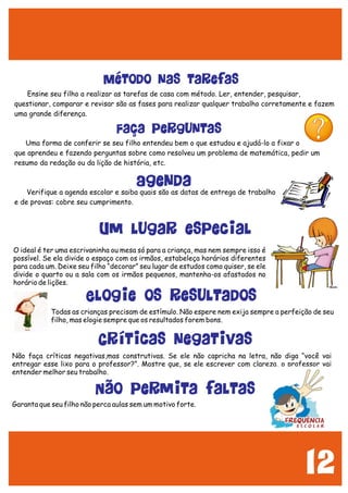 12
Ensine seu filho a realizar as tarefas de casa com método. Ler, entender, pesquisar,
questionar, comparar e revisar são as fases para realizar qualquer trabalho corretamente e fazem
uma grande diferença.
Uma forma de conferir se seu filho entendeu bem o que estudou e ajudá-lo a fixar o
que aprendeu e fazendo perguntas sobre como resolveu um problema de matemática, pedir um
resumo da redação ou da lição de história, etc.
Verifique a agenda escolar e saiba quais são as datas de entrega de trabalho
e de provas: cobre seu cumprimento.
Método nas tarefas
Faça perguntas
Agenda
O ideal é ter uma escrivaninha ou mesa só para a criança, mas nem sempre isso é
possível. Se ela divide o espaço com os irmãos, estabeleça horários diferentes
para cada um. Deixe seu filho “decorar” seu lugar de estudos como quiser, se ele
divide o quarto ou a sala com os irmãos pequenos, mantenha-os afastados no
horário de lições.
Todas as crianças precisam de estímulo. Não espere nem exija sempre a perfeição de seu
filho, mas elogie sempre que os resultados forem bons.
Um lugar especial
Elogie os resultados
Críticas negativas
Não faça críticas negativas,mas construtivas. Se ele não capricha na letra, não diga “você vai
entregar esse lixo para o professor?”. Mostre que, se ele escrever com clareza, o professor vai
entender melhor seu trabalho.
Garanta que seu filho não perca aulas sem um motivo forte.
Não permita faltas
 
