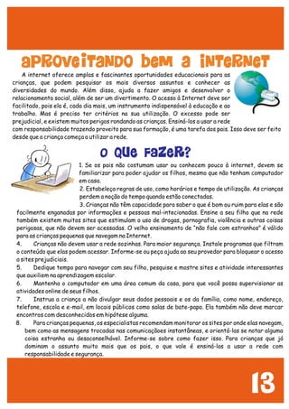 13
A internet oferece amplas e fascinantes oportunidades educacionais para as
crianças, que podem pesquisar os mais diversos assuntos e conhecer as
diversidades do mundo. Além disso, ajuda a fazer amigos e desenvolver o
relacionamento social, além de ser um divertimento. O acesso à Internet deve ser
facilitado, pois ela é, cada dia mais, um instrumento indispensável à educação e ao
trabalho. Mas é preciso ter critérios na sua utilização. O excesso pode ser
prejudicial, e existem muitos perigos rondando as crianças. Ensiná-los a usar a rede
com responsabilidade trazendo proveito para sua formação, é uma tarefa dos pais. Isso deve ser feito
desde que a criança começa a utilizar a rede.
1. Se os pais não costumam usar ou conhecem pouco à internet, devem se
familiarizar para poder ajudar os filhos, mesmo que não tenham computador
em casa.
2. Estabeleça regras de uso, como horários e tempo de utilização. As crianças
perdem a noção do tempo quando estão conectadas.
3. Crianças não têm capacidade para saber o que é bom ou ruim para elas e são
facilmente enganadas por informações e pessoas mal-intecionadas. Ensine a seu filho que na rede
também existem muitos sites que estimulam o uso de drogas, pornografia, violência e outras coisas
perigosas, que não devem ser acessadas. O velho ensinamento de “não fale com estranhos” é válido
para as crianças pequenas que navegam na Internet.
4. Crianças não devem usar a rede sozinhas. Para maior segurança. Instale programas que filtram
o conteúdo que elas podem acessar. Informe-se ou peça ajuda ao seu provedor para bloquear o acesso
a sites prejudiciais.
5. Dedique tempo para navegar com seu filho, pesquise e mostre sites e atividade interessantes
que auxiliem na aprendizagem escolar.
6. Mantenha o computador em uma área comum da casa, para que você possa supervisionar as
atividades online de seus filhos.
7. Instrua a criança a não divulgar seus dados pessoais e os da família, como nome, endereço,
telefone, escola e e-mail, em locais públicos como salas de bate-papo. Ela também não deve marcar
encontros com desconhecidos em hipótese alguma.
8. Para crianças pequenas, os especialistas recomendam monitorar os sites por onde elas navegam,
bem como as mensagens trocadas nas comunicaçãoes instantâneas, e orientá-las se notar alguma
coisa estranha ou desaconselhável. Informe-se sobre como fazer isso. Para crianças que já
dominam o assunto muito mais que os pais, o que vale é ensiná-las a usar a rede com
responsabilidade e segurança.
Aproveitando bem a Internet
O QUE FAZER?
 