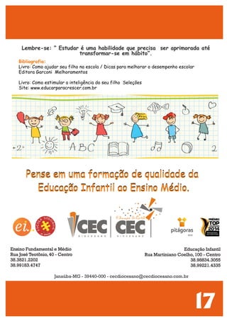 17
Lembre-se: “ Estudar é uma habilidade que precisa ser aprimorada até
transformar-se em hábito”.
Bibliografia:
Livro: Como ajudar seu filho na escola / Dicas para melhorar o desempenho escolar
Editora Garconi Melhoramentos
Livro: Como estimular a inteligência do seu filho Seleções
Site: www.educarparacrescer.com.br
Pense em uma formação de qualidade da
Educação Infantil ao Ensino Médio.
Pense em uma formação de qualidade da
Educação Infantil ao Ensino Médio.
Educação Infantil
Rua Martiniano Coelho, 100 - Centro
38.98834.3055
38.99221.4335
Ensino Fundamental e Médio
Rua José Teotônio, 40 - Centro
38.3821.2202
38.99183.4747
Janaúba-MG - 39440-000 - cecdiocesano@cecdiocesano.com.br
 