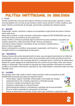 2
POLÍTICA INSTITUCIONAL DE QUALIDADE
I - VISÃO
II - MISSÃO
III - PRINCÍPIOS
IV - VALORES
Sermos reconhecidos como uma instituição de referência na área educacional, buscando e criando
novos paradigmas com a certeza de que seremos a melhor escola com perfil cristão, ecumênico, para
alunos, famílias e profissionais da educação, aprimorando a qualidade das relações humanas.
Compreender, atender, satisfazer e superar as necessidades e expectativas dos alunos e famílias -
nossa razão de ser.
Nossa meta é encantar a todos, mantendo e melhorando a imagem do CEC DIOCESANO como uma
instituição católica de referência na área educacional.
Sendo a melhoria contínua da qualidade aspecto primordial da nossa caminhada, é necessário um
trabalho cooperativo cristão envolvendo direção, técnicos, professores,
funcionários, alunos, famílias e comunidade, em que ouviremos e responderemos a
todas as ideias e sugestões.
Buscar continuamente a excelência como pessoas e organização, contribuindo na
formação holística e na evangelização da nossa gente.
Nossos princípios são o pleno desenvolvimento do aluno, seja nos aspectos psicossocial ou intelectual,
considerando-o como ser cognoscente dentro de um processo construtivista sociointeracionista de
aprendizagem e buscando, com o processo educativo, a autonomia moral e intelectual de nossos alunos,
levando-os a serem capazes de se comprometerem com a história de seu tempo, tendo como armas o
diálogo e a deliberação. Ofereceremos um educação que integra qualidade viabilizada em excelência
acadêmica, articulando conhecimento e qualidade de vida, solidariedade e crescimento espiritual numa
dimensão cristã.
Para alcançar nossa visão, missão e manter nossos princípios, todos os integrantes do CEC
DIOCESANO permearão suas ações nos seguintes valores:
1. Fraternidade, respeito, humildade, solidariedade e afetividade nas relações.
2. Comprometimento com o trabalho cooperativo e interação do grupo
3. Iniciativa e rapidez no atendimento aos clientes.
4. Disciplina e organização na rotina profissional.
5. Determinação para melhorar continuamente a qualidade dos serviços prestados.
6. Ética em todas as dimensões da vida pessoal e profissional
7. Educar na misericórdia e no perdão, na paz e para a paz, acolhendo e respeitando todos.
 