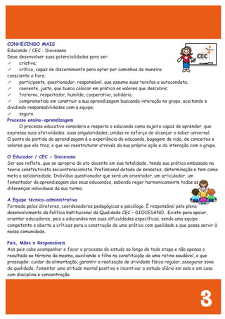 CONHECENDO MAIS
Processo ensino-aprendizagem
O Educador / CEC - Diocesano
A Equipe técnico-administrativa
Pais, Mães e Responsáveis
Educando / CEC - Diocesano
Deve desenvolver suas potencialidades para ser:
! criativo;
! crítico, capaz de discernimento para optar por caminhos de maneira
consciente e livre;
! participante, questionador, responsável, que assume suas tarefas e autoconduta;
! coerente, justo, que busca colocar em prática os valores que descobre;
! fraterno, respeitador, humilde, cooperativo, solidário;
! comprometido em construir a sua aprendizagem buscando interação no grupo, aceitando e
dividindo responsabilidades com a equipe;
! seguro.
O processo educativo considera e respeita o educando como sujeito capaz de aprender, que
expressa suas afetividades, suas singularidades, unidas no esforço de alcançar o saber universal.
O ponto de partida da aprendizagem é a experiência do educando, bagagem de vida, de conceitos e
valores que ele traz, o que vai reestruturar através da sua própria ação e da interação com o grupo.
Ser que reflete, que se apropria do ato docente em sua totalidade, tendo sua prática embasada na
teoria construtivista sociointeracionista. Profissional dotado de sensatez, determinação e tem como
meta a solidariedade. Indivíduo questionador que será um orientador, um articulador, um
fomentador da aprendizagem dos seus educandos, sabendo reger harmonicamente todas as
diferenças individuais da sua turma.
Formada pelos diretores, coordenadores pedagógicos e psicólogo. É responsável pelo pleno
desenvolvimento da Política lnstitucional da Qualidade CEC – DIOCESANO. Existe para apoiar,
orientar educadores, pais e educandos nas suas dificuldades específicas, sendo uma equipe
competente e aberta a críticas para a construção de uma prática com qualidade e que possa servir à
nossa comunidade.
Aos pais cabe acompanhar e focar o processo de estudo ao longo de toda etapa e não apenas o
resultado ao término da mesma, auxiliando o filho na constituição de uma rotina saudável, o que
pressupõe: cuidar da alimentação, garantir a realização de atividade física regular, assegurar sono
de qualidade, fomentar uma atitude mental positiva e incentivar o estudo diário em sala e em casa
com disciplina e concentração.
3
 