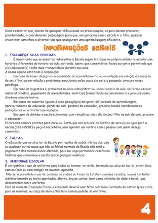 4
Cabe ressaltar que, diante de qualquer dificuldade ou preocupação, os pais devem procurar,
prontamente, o coordenador pedagógico para que, em parceria com a escola e o filho, possam
encontrar caminhos e alternativas que assegurem uma aprendizagem eficiente.
É importante que os assuntos referentes à Escola sejam tratados no próprio ambiente escolar, em
horários diferentes do horário de aula, evitando, assim, que comentários falsos surjam e permitindo que
o(a) educador(a) tenha mais tranquilidade durante sua aula.
A nossa equipe está toda à disposição:
· Em caso de haver desejo ou necessidade de aconselhamento ou orientação em relação à educação
de seu filho, ou em relação a problemas emocionais pelos quais ele esteja passando, procure nossa
psicóloga.
Em caso de sugestões e problemas na área administrativa, como horário de aula, uniforme escolar,
material didático, pagamento de mensalidades, matrícula (rematrícula ou cancelamento), procure nossa
diretora administrativa.
Em casos de assuntos ligados à área pedagógica em geral, dificuldade de aprendizagem,
aproveitamento do educando, perda de aula, postura do educador, procure nossos coordenadores
pedagógicos ou a diretora pedagógica.
Em caso de dúvidas e esclarecimentos, com relação ao dia a dia do seu filho na sala de aula, procure
o educador.
Estaremos sempre prontos para servi-lo. Basta que nos procure no horário de serviço ou ligue para a
escola (3821-2202) e peça à secretária para agendar um horário com a pessoa com quem deseja
conversar.
O educando que se afastar da Escola por razões de saúde, férias dos pais
ou qualquer outra causa que não as férias normais da Escola não terá o
pagamento das mensalidades alterado, pois sua vaga permanece reservada.
Pedimos que comunique a escola sobre qualquer ausência.
É obrigatório o uso de uniforme para todas as turmas: no verão, bermuda ou calça de tactel, short Saia,
camisa (com ou sem manga); no inverno, agasalho.
Não será permitido o uso de camisas de clubes ou times de futebol, camisas cavadas, roupas cortadas
arbitrariamente ou muito apertadas, shorts, trajes curtos, bem como chinelos de dedo e boné, que
descaracterizam o uniforme.
Para as aulas de Educação Física, o educando deverá usar tênis com meia, bermuda de cotton lycra cinza,
para as meninas, ou calça de elanca/tactel e camisa padrão do uniforme.
INFORMAÇÕES GERAIS
1. ESCLAREÇA SUAS DÚVIDAS
2. FALTAS
3. UNIFORME ESCOLAR
 
