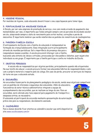 4. HIGIENE PESSOAL
5. PONTUALIDADE DA ANUIDADE ESCOLAR
6. PARCERIA FAMÍLIA-ESCOLA
7. OBJETOS PERDIDOS
8. EXCURSÕES
9. CALENDÁRIO
www.cecdiocesano.com.br
Por medidas de higiene, cada educando deverá trazer o seu copo/squeeze para tomar água.
A Escola, por ser uma empresa de prestação de serviço, vive com renda oriunda do pagamento das
mensalidades; por isso, é importante que todos estejam sempre com as parcelas da anuidade escolar
em dia, observando sempre a data do vencimento para evitar multas, correções e perda de
descontos. É importante lembrar que serão indeferidos os pedidos de rematrícula de inadimplentes.
O entrosamento da Escola com a família do educando é indispensável na
formação da criança/adolescente. Essa integração ocorre principalmente
através de reuniões periódicas. Daí a importância da presença dos pais e
responsáveis nessas ocasiões. A escola procurará interagir com a família,
buscando uma sintonia de ideias e atitudes, provocadas por discussões e debates, quer sejam eles
individuais ou em grupo. É importante que a família participe e confie no trabalho da Escola.
A escola não se responsabiliza por objetos perdidos, principalmente quando não etiquetados.
Na sua tarefa de educar, a escola procura formar nos educandos hábitos de responsabilidade e zelo
com o próprio material e respeito pelo do colega. Em caso de perda, procurar os serviçais da limpeza
do turno em que o educando estuda.
As excursões fazem parte do planejamento pedagógico da escola, sendo seus objetivos compatíveis
com os padrões de interesse e segurança dos educandos. Além da educadora,
funcionários do setor técnico-administrativo integram a equipe de
acompanhamento das excursões, que se realizam ao longo do ano. Para as
excursões, será cobrada uma taxa especial para pagamento de transporte e
despesas extras, se necessário.
O educando só participará da excursão mediante apresentação da autorização
prévia dos pais ou responsáveis, devidamente assinada.
Pais e alunos deverão ficar atentos ao calendário escolar que está disponível no
site
5
 