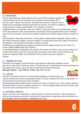 10. DISCIPLINA
É muito importante que, nesse aspecto, pais e escola falem a mesma linguagem. O
estabelecimento de limites visa enfatizar a disciplina social (relações com o
próximo, saber cumprir seus deveres, reivindicar seus direitos, colaborar com os
membros da comunidade), pessoal (organização do material, uniforme) e acadêmica
(cumprimento de tarefas, pontualidade, etc.), buscando o senso de
responsabilidade e de liberdade. Além de transmitir regras aos filhos, os pais devem estar sempre
alerta para perceber sinais de envolvimento com bullying. Essa percepção pode se dar em diálogos
sobre o dia a dia escolar e na leitura de possíveis indícios que os filhos tragam consigo ao chegar em
casa.
Desenvolvendo a "disciplina consciente", o aluno adquire comportamento adequado, não por temor a
uma sanção disciplinar qualquer, mas pelo respeito e reconhecimento que seus colegas, professores,
funcionários e coordenadores merecem no convívio cotidiano.
O bullying é um comportamento agressivo ou debochado dos colegas sempre com um "eleito" da
turma e SERÁ COMBATIDO PELA ESCOLA.
A expressão Bullying corresponde a um conjunto de atitudes de violência física e/ou psicológica, de
caráter intencional e repetitivo, praticado por um agressor contra uma ou mais vítimas que se
encontram impossibilitadas de se defender.É meta e prática da escola combater o
bullying.
11. HORÁRIO DE AULA
12. LANCHE
13. MATERIAL ESCOLAR
Os horários de chegada e saída devem ser rigorosamente respeitados. Qualquer atraso
deverá ser comunicado à escola por escrito. Entendemos que o cumprimento do horário estabelecido
não depende da criança e que os atrasos frequentes acarretam-lhe prejuízo.
Educação Infantil - Das 7h30 às 11h30 e das 13h às 17h.
O lanche é individual e deverá vir em merendeira adequada, contendo sempre um
copo de alumínio (com nome) e guardanapo de pano. O uso de recipientes de vidro, na merendeira, é
terminantemente proibido para evitar acidentes.
Os educandos poderão comprar lanche na Escola ou trazer o lanche de casa. Para o lanche, pedimos
não mandar balas, chicletes, bombons, pirulitos, etc. Procure mandar alimentos mais nutritivos como
sucos de frutas, derivados do leite, frutas, etc.
Ajude o seu filho a ser responsável: a falta de material, a falta de uniforme, a não realização de
tarefas escolares podem acarretar sentimento de incapacidade, insegurança e baixo rendimento na
aprendizagem, além de atrapalhar o desempenho da turma.
6
 
