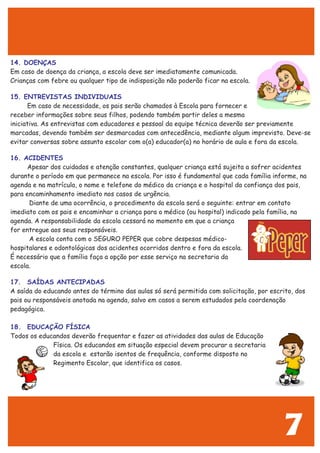 14. DOENÇAS
15. ENTREVISTAS INDIVIDUAIS
16. ACIDENTES
17. SAÍDAS ANTECIPADAS
18. EDUCAÇÃO FÍSICA
Em caso de doença da criança, a escola deve ser imediatamente comunicada.
Crianças com febre ou qualquer tipo de indisposição não poderão ficar na escola.
Em caso de necessidade, os pais serão chamados à Escola para fornecer e
receber informações sobre seus filhos, podendo também partir deles a mesma
iniciativa. As entrevistas com educadores e pessoal da equipe técnica deverão ser previamente
marcadas, devendo também ser desmarcadas com antecedência, mediante algum imprevisto. Deve-se
evitar conversas sobre assunto escolar com o(a) educador(a) no horário de aula e fora da escola.
Apesar dos cuidados e atenção constantes, qualquer criança está sujeita a sofrer acidentes
durante o período em que permanece na escola. Por isso é fundamental que cada família informe, na
agenda e na matrícula, o nome e telefone do médico da criança e o hospital da confiança dos pais,
para encaminhamento imediato nos casos de urgência.
Diante de uma ocorrência, o procedimento da escola será o seguinte: entrar em contato
imediato com os pais e encaminhar a criança para o médico (ou hospital) indicado pela família, na
agenda. A responsabilidade da escola cessará no momento em que a criança
for entregue aos seus responsáveis.
A escola conta com o SEGURO PEPER que cobre despesas médico-
hospitalares e odontológicas dos acidentes ocorridos dentro e fora da escola.
É necessário que a família faça a opção por esse serviço na secretaria da
escola.
A saída do educando antes do término das aulas só será permitida com solicitação, por escrito, dos
pais ou responsáveis anotada na agenda, salvo em casos a serem estudados pela coordenação
pedagógica.
Todos os educandos deverão frequentar e fazer as atividades das aulas de Educação
Física. Os educandos em situação especial devem procurar a secretaria
da escola e estarão isentos de frequência, conforme disposto no
Regimento Escolar, que identifica os casos.
7
 
