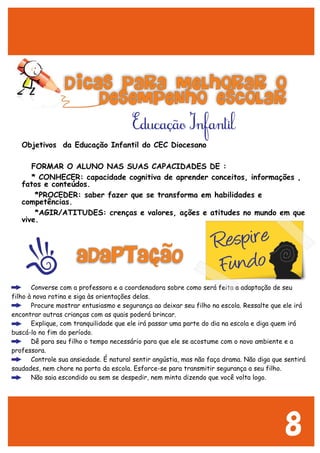 Objetivos da Educação Infantil do CEC Diocesano
FORMAR O ALUNO NAS SUAS CAPACIDADES DE :
* CONHECER: capacidade cognitiva de aprender conceitos, informações ,
fatos e conteúdos.
*PROCEDER: saber fazer que se transforma em habilidades e
competências.
*AGIR/ATITUDES: crenças e valores, ações e atitudes no mundo em que
vive.
· Converse com a professora e a coordenadora sobre como será feita a adaptação de seu
filho à nova rotina e siga às orientações delas.
· Procure mostrar entusiasmo e segurança ao deixar seu filho na escola. Ressalte que ele irá
encontrar outras crianças com as quais poderá brincar.
· Explique, com tranquilidade que ele irá passar uma parte do dia na escola e diga quem irá
buscá-lo no fim do período.
· Dê para seu filho o tempo necessário para que ele se acostume com o novo ambiente e a
professora.
· Controle sua ansiedade. É natural sentir angústia, mas não faça drama. Não diga que sentirá
saudades, nem chore na porta da escola. Esforce-se para transmitir segurança a seu filho.
· Não saia escondido ou sem se despedir, nem minta dizendo que você volta logo.
ADAPTACAO
Dicas para melhorar o
desempenho escolar
Respire
Fundo
~
~
Educaçao Infantil~
Respire
Fundo
8
 