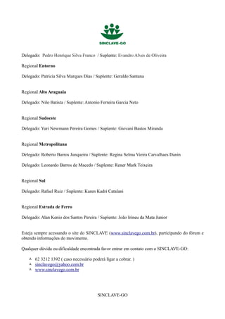 Delegado: Pedro Henrique Silva Franco / Suplente: Evandro Alves de Oliveira

Regional Entorno

Delegado: Patricia Silva Marques Dias / Suplente: Geraldo Santana


Regional Alto Araguaia

Delegado: Nilo Batista / Suplente: Antonio Ferreira Garcia Neto


Regional Sudoeste

Delegado: Yuri Newmann Pereira Gomes / Suplente: Giovani Bastos Miranda


Regional Metropolitana

Delegado: Roberto Barros Junqueira / Suplente: Regina Selma Vieira Carvalhaes Danin

Delegado: Leonardo Barros de Macedo / Suplente: Rener Mark Teixeira


Regional Sul

Delegado: Rafael Ruiz / Suplente: Karen Kadri Catalani


Regional Estrada de Ferro

Delegado: Alan Kenio dos Santos Pereira / Suplente: João Irineu da Mata Junior


Esteja sempre acessando o site do SINCLAVE (www.sinclavego.com.br), participando do fórum e
obtendo informações do movimento.

Qualquer dúvida ou dificuldade encontrada favor entrar em contato com o SINCLAVE-GO:

    62 3212 1392 ( caso necessário poderá ligar a cobrar. )
    sinclavego@yahoo.com.br
    www.sinclavego.com.br




                                         SINCLAVE-GO
 
