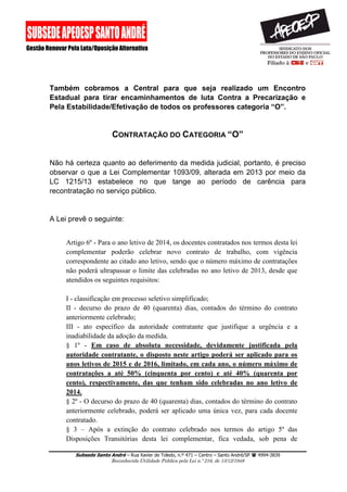 Subsede Santo André – Rua Xavier de Toledo, n.º 471 – Centro – Santo André/SP  4994-3839 
Reconhecida Utilidade Pública pela Lei n.º 216, de 13/12/1948 
Também cobramos a Central para que seja realizado um Encontro Estadual para tirar encaminhamentos de luta Contra a Precarização e Pela Estabilidade/Efetivação de todos os professores categoria “O”. 
CONTRATAÇÃO DO CATEGORIA “O” 
Não há certeza quanto ao deferimento da medida judicial, portanto, é preciso observar o que a Lei Complementar 1093/09, alterada em 2013 por meio da LC 1215/13 estabelece no que tange ao período de carência para recontratação no serviço público. 
A Lei prevê o seguinte: 
Artigo 6º - Para o ano letivo de 2014, os docentes contratados nos termos desta lei complementar poderão celebrar novo contrato de trabalho, com vigência correspondente ao citado ano letivo, sendo que o número máximo de contratações não poderá ultrapassar o limite das celebradas no ano letivo de 2013, desde que atendidos os seguintes requisitos: 
I - classificação em processo seletivo simplificado; 
II - decurso do prazo de 40 (quarenta) dias, contados do término do contrato anteriormente celebrado; 
III - ato específico da autoridade contratante que justifique a urgência e a inadiabilidade da adoção da medida. 
§ 1º - Em caso de absoluta necessidade, devidamente justificada pela autoridade contratante, o disposto neste artigo poderá ser aplicado para os anos letivos de 2015 e de 2016, limitado, em cada ano, o número máximo de contratações a até 50% (cinquenta por cento) e até 40% (quarenta por cento), respectivamente, das que tenham sido celebradas no ano letivo de 2014. § 2º - O decurso do prazo de 40 (quarenta) dias, contados do término do contrato anteriormente celebrado, poderá ser aplicado uma única vez, para cada docente contratado. § 3 – Após a extinção do contrato celebrado nos termos do artigo 5º das Disposições Transitórias desta lei complementar, fica vedada, sob pena de  