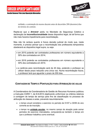Subsede Santo André – Rua Xavier de Toledo, n.º 471 – Centro – Santo André/SP  4994-3839 
Reconhecida Utilidade Pública pela Lei n.º 216, de 13/12/1948 
nulidade, a contratação do mesmo docente antes de decorridos 200 (duzentos) dias do término do contrato. 
Repita-se que a APEOESP pediu no Mandado de Segurança Coletivo a declaração de inconstitucionalidade desse dispositivo legal, de tal forma que não mais haveria impedimento para recontratação. 
Mas não há certeza quanto à futura decisão judicial de modo que, neste momento, é preciso pensar que a recontratação dos professores temporários obedecerá ao dispositivo legal supra, ou seja: 
 em 2015 poderão ser contratados professores em número equivalente a 50% dos contratados em 2014; 
 em 2016 poderão se contratados professores em número equivalente a 40% dos contratados em 2014; 
 a carência para recontratação será de 40 dias, podendo o professor se utilizar desse prazo reduzido uma única vez. Numa recontratação futura, o professor terá que aguardar o prazo de 200 dias. 
CONTAGEM DE TEMPO E PONTUAÇÃO PARA ATRIBUIÇÃO DE AULAS 
A Coordenadora da Coordenadoria de Gestão de Recursos Humanos publicou a Instrução CGRH 1, de 8-9-2014 objetivando uniformizar os critérios relativos à contagem de tempo de serviço para fins de classificação no processo de atribuição de classes e aulas, prevendo resumidamente: 
 o tempo anual considera o exercício no período de 01/07 a 30/06 do ano corrente ao da inscrição; 
 o tempo na unidade escolar, no mesmo campo de atuação pode somar períodos de exercício intercalados, computando-se também o tempo em que o professor trabalhou como eventual;  