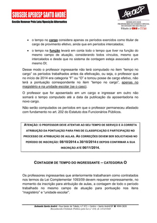Subsede Santo André – Rua Xavier de Toledo, n.º 471 – Centro – Santo André/SP  4994-3839 
Reconhecida Utilidade Pública pela Lei n.º 216, de 13/12/1948 
 o tempo no cargo considera apenas os períodos exercidos como titular de cargo de provimento efetivo, ainda que em períodos intercalados; 
 o tempo na função levará em conta todo o tempo que tiver na função do mesmo campo de atuação, considerando todos vínculos, mesmo que intercalados e desde que no sistema de contagem esteja associado a um mesmo DI; 
Desse modo o professor ingressante não terá computado no item “tempo no cargo” os períodos trabalhados antes da efetivação, ou seja, o professor que no início de 2014 era categoria “F” ou “O” e tomou posse de cargo efetivo, não terá a pontuação correspondente no item “tempo no cargo”, apenas no magistério e na unidade escolar (se o caso). 
O professor que for aposentado em um cargo e ingressar em outro não somará o tempo computado até a data da publicação da aposentadoria no novo cargo. 
Não serão computados os períodos em que o professor permaneceu afastado com fundamento no art. 202 do Estatuto dos Funcionários Públicos. 
ATENÇÃO: O PROFESSOR DEVE ATENTAR AO SEU TEMPO DE SERVIÇO E À CORRETA ATRIBUIÇÃO DA PONTUAÇÃO PARA FINS DE CLASSIFICAÇÃO E PARTICIPAÇÃO NO PROCESSO DE ATRIBUIÇÃO DE AULAS. AS CORREÇÕES DEVEM SER SOLICITADAS NO PERÍODO DE INSCRIÇÃO: 08/10/2014 A 30/10/2014 E DEPOIS CONFIRMAR A SUA INSCRIÇÃO ATÉ 06/11/2014. 
CONTAGEM DE TEMPO DO INGRESSANTE – CATEGORIA O 
Os professores ingressantes que anteriormente trabalharam como contratados nos termos da Lei Complementar 1093/09 devem requerer expressamente, no momento da inscrição para atribuição de aulas, a contagem de todo o período trabalhado no mesmo campo de atuação para pontuação nos itens “magistério” e “unidade escolar”. 
 