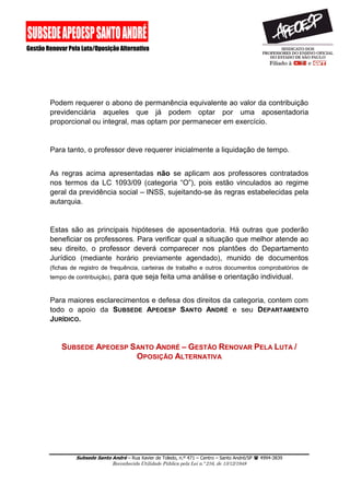 Subsede Santo André – Rua Xavier de Toledo, n.º 471 – Centro – Santo André/SP  4994-3839 
Reconhecida Utilidade Pública pela Lei n.º 216, de 13/12/1948 
Podem requerer o abono de permanência equivalente ao valor da contribuição previdenciária aqueles que já podem optar por uma aposentadoria proporcional ou integral, mas optam por permanecer em exercício. 
Para tanto, o professor deve requerer inicialmente a liquidação de tempo. 
As regras acima apresentadas não se aplicam aos professores contratados nos termos da LC 1093/09 (categoria “O”), pois estão vinculados ao regime geral da previdência social – INSS, sujeitando-se às regras estabelecidas pela autarquia. 
Estas são as principais hipóteses de aposentadoria. Há outras que poderão beneficiar os professores. Para verificar qual a situação que melhor atende ao seu direito, o professor deverá comparecer nos plantões do Departamento Jurídico (mediante horário previamente agendado), munido de documentos (fichas de registro de frequência, carteiras de trabalho e outros documentos comprobatórios de tempo de contribuição), para que seja feita uma análise e orientação individual. 
Para maiores esclarecimentos e defesa dos direitos da categoria, contem com todo o apoio da SUBSEDE APEOESP SANTO ANDRÉ e seu DEPARTAMENTO JURÍDICO. 
SUBSEDE APEOESP SANTO ANDRÉ – GESTÃO RENOVAR PELA LUTA / OPOSIÇÃO ALTERNATIVA 