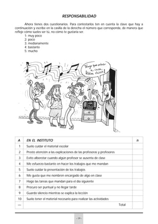 - 19 -
RESPONSABILIDADRESPONSABILIDADRESPONSABILIDADRESPONSABILIDADRESPONSABILIDAD
Ahora tienes dos cuestionarios. Para contestarlos ten en cuenta la clave que hay a
continuación y escribe en la casilla de la derecha el número que corresponda, de manera que
refleje cómo sueles ser tú, no cómo te gustaría ser.
1: muy poco
2: poco
3: medianamente
4: bastante
5: mucho
AAAAA EN EL INSTITUTOEN EL INSTITUTOEN EL INSTITUTOEN EL INSTITUTOEN EL INSTITUTO nnnnn
1 Suelo cuidar el material escolar
2 Presto atención a las explicaciones de las profesoras y profesores
3 Evito alborotar cuando algún profesor se ausenta de clase
4 Me esfuerzo bastante en hacer los trabajos que me mandan
5 Suelo cuidar la presentación de los trabajos
6 Me gusta que me nombren encargado de algo en clase
7 Hago las tareas que mandan para el día siguiente
8 Procuro ser puntual y no llegar tarde
9 Guardo silencio mientras se explica la lección
10 Suelo tener el material necesario para realizar las actividades
— Total
 