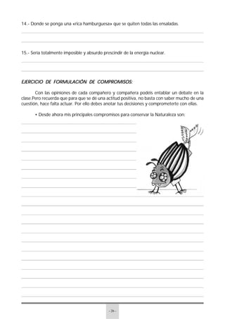 - 26 -
14.- Donde se ponga una «rica hamburguesa» que se quiten todas las ensaladas.
15.- Sería totalmente imposible y absurdo prescindir de la energía nuclear.
EJERCICIO DE FORMULACIÓN DE COMPROMISOS:EJERCICIO DE FORMULACIÓN DE COMPROMISOS:EJERCICIO DE FORMULACIÓN DE COMPROMISOS:EJERCICIO DE FORMULACIÓN DE COMPROMISOS:EJERCICIO DE FORMULACIÓN DE COMPROMISOS:
Con las opiniones de cada compañero y compañera podéis entablar un debate en la
clase.Pero recuerda que para que se dé una actitud positiva, no basta con saber mucho de una
cuestión, hace falta actuar. Por ello debes anotar tus decisiones y comprometerte con ellas.
• Desde ahora mis principales compromisos para conservar la Naturaleza son:
 