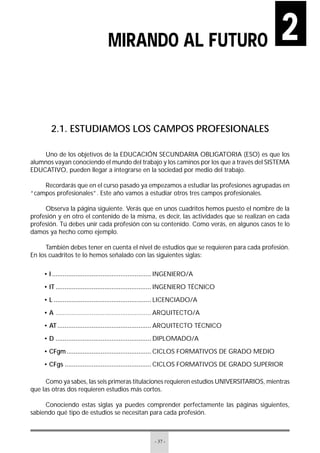 - 37 -
2.1. ESTUDIAMOS LOS CAMPOS PROFESIONALES
Uno de los objetivos de la EDUCACIÓN SECUNDARIA OBLIGATORIA (ESO) es que los
alumnos vayan conociendo el mundo del trabajo y los caminos por los que a través del SISTEMA
EDUCATIVO, pueden llegar a integrarse en la sociedad por medio del trabajo.
Recordarás que en el curso pasado ya empezamos a estudiar las profesiones agrupadas en
“campos profesionales”. Este año vamos a estudiar otros tres campos profesionales.
Observa la página siguiente. Verás que en unos cuadritos hemos puesto el nombre de la
profesión y en otro el contenido de la misma, es decir, las actividades que se realizan en cada
profesión. Tú debes unir cada profesión con su contenido. Como verás, en algunos casos te lo
damos ya hecho como ejemplo.
También debes tener en cuenta el nivel de estudios que se requieren para cada profesión.
En los cuadritos te lo hemos señalado con las siguientes siglas:
• I ....................................................... INGENIERO/A
• IT ..................................................... INGENIERO TÉCNICO
• L ...................................................... LICENCIADO/A
• A ..................................................... ARQUITECTO/A
• AT.................................................... ARQUITECTO TÉCNICO
• D ..................................................... DIPLOMADO/A
• CFgm............................................... CICLOS FORMATIVOS DE GRADO MEDIO
• CFgs ................................................ CICLOS FORMATIVOS DE GRADO SUPERIOR
Como ya sabes, las seis primeras titulaciones requieren estudios UNIVERSITARIOS, mientras
que las otras dos requieren estudios más cortos.
Conociendo estas siglas ya puedes comprender perfectamente las páginas siguientes,
sabiendo qué tipo de estudios se necesitan para cada profesión.
MIRANDO AL FUTURO 2
 