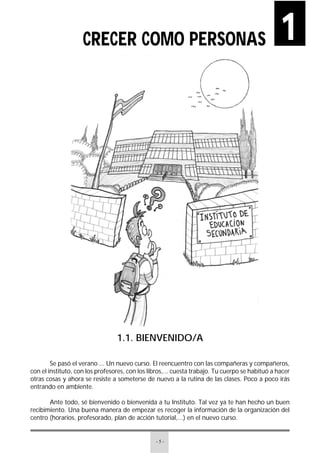 - 5 -
1.1. BIENVENIDO/A
Se pasó el verano ... Un nuevo curso. El reencuentro con las compañeras y compañeros,
con el instituto, con los profesores, con los libros,... cuesta trabajo. Tu cuerpo se habituó a hacer
otras cosas y ahora se resiste a someterse de nuevo a la rutina de las clases. Poco a poco irás
entrando en ambiente.
Ante todo, sé bienvenido o bienvenida a tu Instituto. Tal vez ya te han hecho un buen
recibimiento. Una buena manera de empezar es recoger la información de la organización del
centro (horarios, profesorado, plan de acción tutorial,...) en el nuevo curso.
1CRECER COMO PERSONAS
 