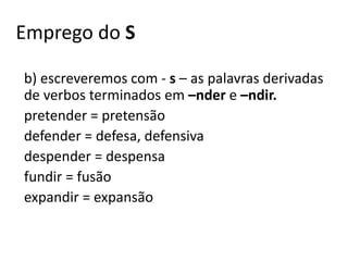Emprego do S
b) escreveremos com - s – as palavras derivadas
de verbos terminados em –nder e –ndir.
pretender = pretensão
defender = defesa, defensiva
despender = despensa
fundir = fusão
expandir = expansão
 