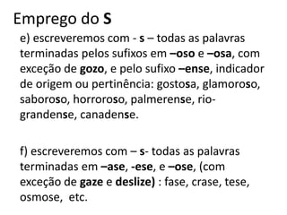 Emprego do S
e) escreveremos com - s – todas as palavras
terminadas pelos sufixos em –oso e –osa, com
exceção de gozo, e pelo sufixo –ense, indicador
de origem ou pertinência: gostosa, glamoroso,
saboroso, horroroso, palmerense, rio-
grandense, canadense.
f) escreveremos com – s- todas as palavras
terminadas em –ase, -ese, e –ose, (com
exceção de gaze e deslize) : fase, crase, tese,
osmose, etc.
 