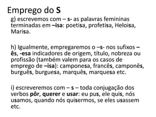 Emprego do S
g) escrevemos com – s- as palavras femininas
terminadas em –isa: poetisa, profetisa, Heloisa,
Marisa.
h) Igualmente, empregaremos o –s- nos sufixos –
ês, -esa indicadores de origem, título, nobreza ou
profissão (também valem para os casos de
emprego de –isa): camponesa, francês, camponês,
burguês, burguesa, marquês, marquesa etc.
i) escreveremos com – s – toda conjugação dos
verbos pôr, querer e usar: eu pus, ele quis, nós
usamos, quando nós quisermos, se eles usassem
etc.
 