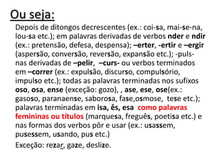 Ou seja:
Depois de ditongos decrescentes (ex.: coi-sa, mai-se-na,
lou-sa etc.); em palavras derivadas de verbos nder e ndir
(ex.: pretensão, defesa, despensa); –erter, -ertir e –ergir
(aspersão, conversão, reversão, expansão etc.); -puls-
nas derivadas de –pelir, –curs- ou verbos terminados
em –correr (ex.: expulsão, discurso, compulsório,
impulso etc.); todas as palavras terminadas nos sufixos
oso, osa, ense (exceção: gozo), , ase, ese, ose(ex.:
gasoso, paranaense, saborosa, fase,osmose, tese etc.);
palavras terminadas em isa, ês, esa como palavras
femininas ou títulos (marquesa, freguês, poetisa etc.) e
nas formas dos verbos pôr e usar (ex.: usassem,
pusessem, usando, pus etc.)
Exceção: rezar, gaze, deslize.
 