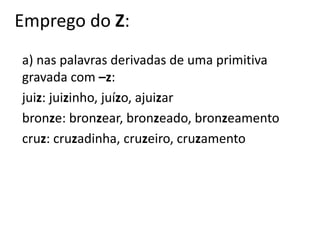 Emprego do Z:
a) nas palavras derivadas de uma primitiva
gravada com –z:
juiz: juizinho, juízo, ajuizar
bronze: bronzear, bronzeado, bronzeamento
cruz: cruzadinha, cruzeiro, cruzamento
 