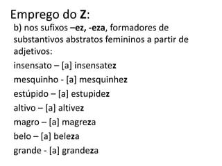 Emprego do Z:
b) nos sufixos –ez, -eza, formadores de
substantivos abstratos femininos a partir de
adjetivos:
insensato – [a] insensatez
mesquinho - [a] mesquinhez
estúpido – [a] estupidez
altivo – [a] altivez
magro – [a] magreza
belo – [a] beleza
grande - [a] grandeza
 