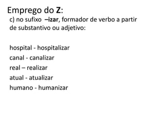 Emprego do Z:
c) no sufixo –izar, formador de verbo a partir
de substantivo ou adjetivo:
hospital - hospitalizar
canal - canalizar
real – realizar
atual - atualizar
humano - humanizar
 