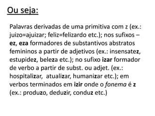 Ou seja:
Palavras derivadas de uma primitiva com z (ex.:
juizo=ajuizar; feliz=felizardo etc.); nos sufixos –
ez, eza formadores de substantivos abstratos
femininos a partir de adjetivos (ex.: insensatez,
estupidez, beleza etc.); no sufixo izar formador
de verbo a partir de subst. ou adjet. (ex.:
hospitalizar, atualizar, humanizar etc.); em
verbos terminados em izir onde o fonema é z
(ex.: produzo, deduzir, conduz etc.)
 