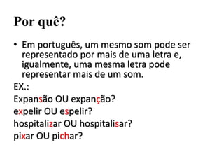 Por quê?
• Em português, um mesmo som pode ser
representado por mais de uma letra e,
igualmente, uma mesma letra pode
representar mais de um som.
EX.:
Expansão OU expanção?
expelir OU espelir?
hospitalizar OU hospitalisar?
pixar OU pichar?
 