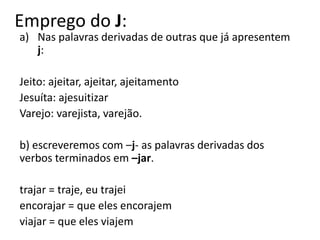 Emprego do J:
a) Nas palavras derivadas de outras que já apresentem
j:
Jeito: ajeitar, ajeitar, ajeitamento
Jesuíta: ajesuitizar
Varejo: varejista, varejão.
b) escreveremos com –j- as palavras derivadas dos
verbos terminados em –jar.
trajar = traje, eu trajei
encorajar = que eles encorajem
viajar = que eles viajem
 